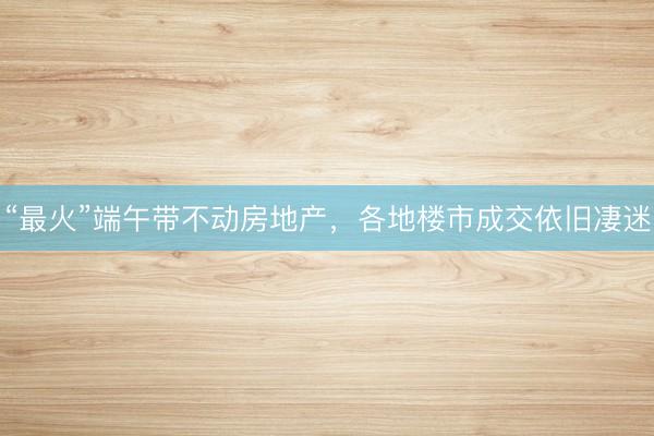 “最火”端午带不动房地产，各地楼市成交依旧凄迷