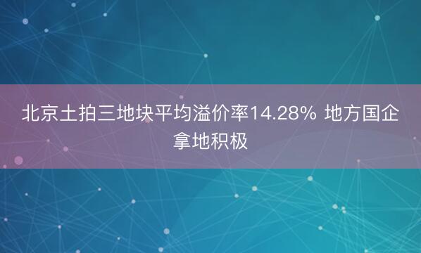 北京土拍三地块平均溢价率14.28% 地方国企拿地积极