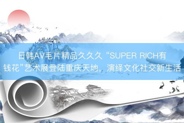 日韩AV毛片精品久久久 “SUPER RICH有钱花”艺术展登陆重庆天地，演绎文化社交新生活