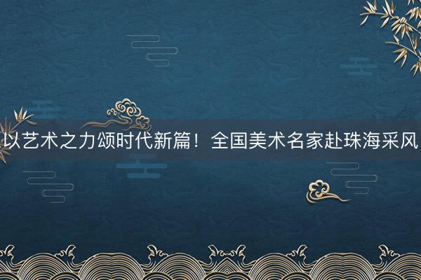 以艺术之力颂时代新篇！全国美术名家赴珠海采风
