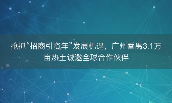 抢抓“招商引资年”发展机遇，广州番禺3.1万亩热土诚邀全球合作伙伴