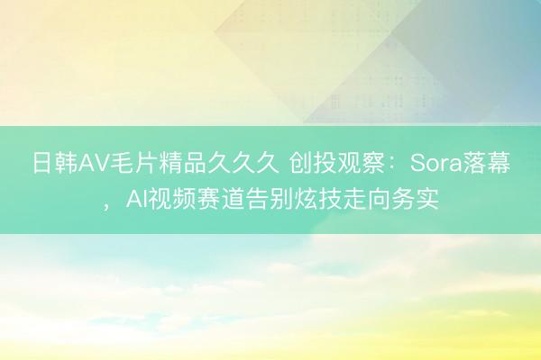 日韩AV毛片精品久久久 创投观察：Sora落幕，AI视频赛道告别炫技走向务实
