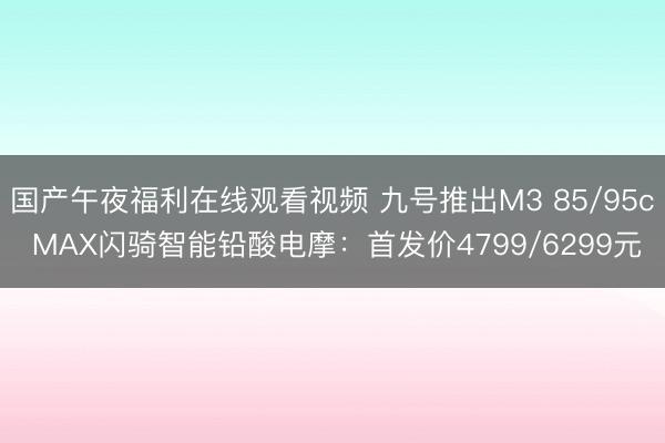 国产午夜福利在线观看视频 九号推出M3 85/95c MAX闪骑智能铅酸电摩：首发价4799/6299元