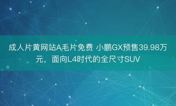 成人片黄网站A毛片免费 小鹏GX预售39.98万元，面向L4时代的全尺寸SUV