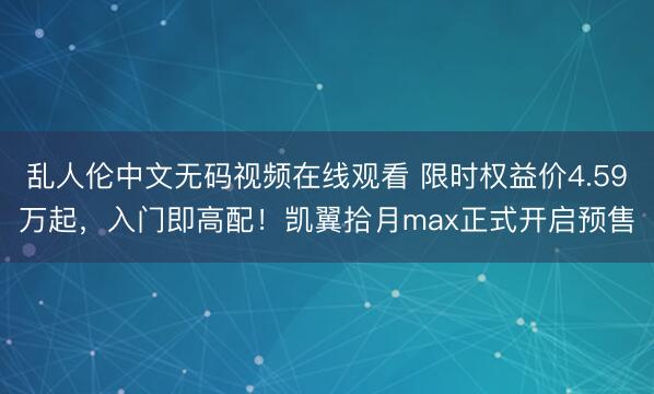 乱人伦中文无码视频在线观看 限时权益价4.59万起，入门即高配！凯翼拾月max正式开启预售