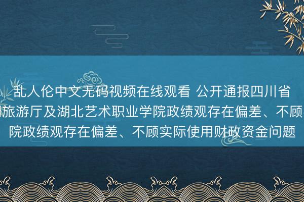 乱人伦中文无码视频在线观看 公开通报四川省昭觉县、湖北省文化和旅游厅及湖北艺术职业学院政绩观存在偏差、不顾实际使用财政资金问题