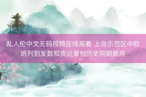 乱人伦中文无码视频在线观看 上合示范区中欧班列到发数和货运量创历史同期新高