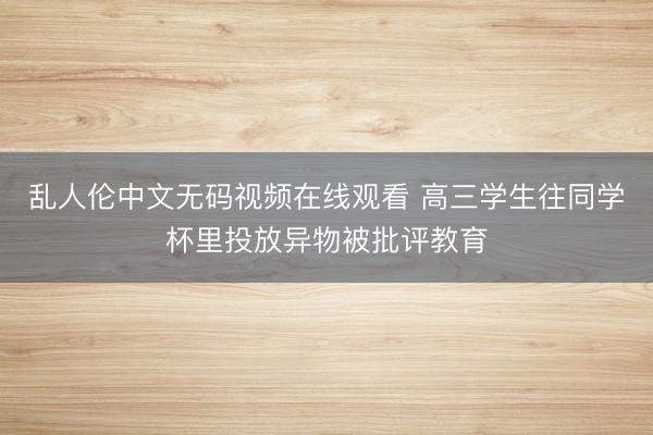 乱人伦中文无码视频在线观看 高三学生往同学杯里投放异物被批评教育