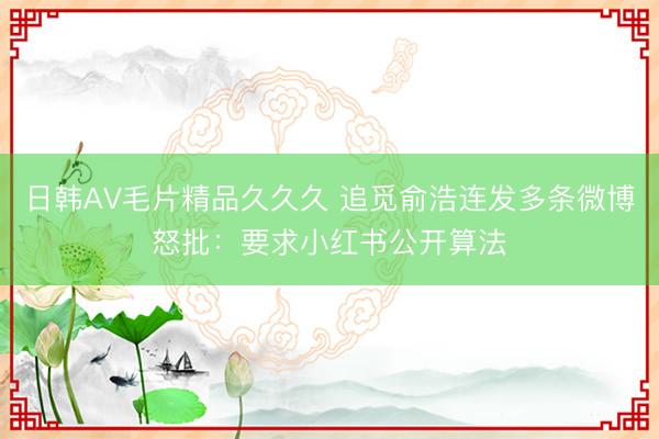 日韩AV毛片精品久久久 追觅俞浩连发多条微博怒批：要求小红书公开算法