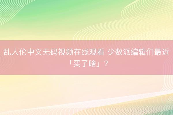 乱人伦中文无码视频在线观看 少数派编辑们最近「买了啥」？