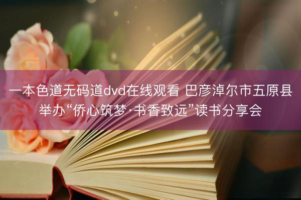 一本色道无码道dvd在线观看 巴彦淖尔市五原县举办“侨心筑梦·书香致远”读书分享会