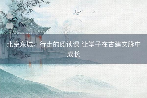 北京东城：行走的阅读课 让学子在古建文脉中成长