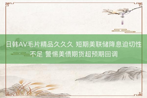 日韩AV毛片精品久久久 短期美联储降息迫切性不足 警惕美债期货超预期回调