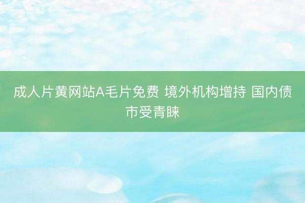 成人片黄网站A毛片免费 境外机构增持 国内债市受青睐