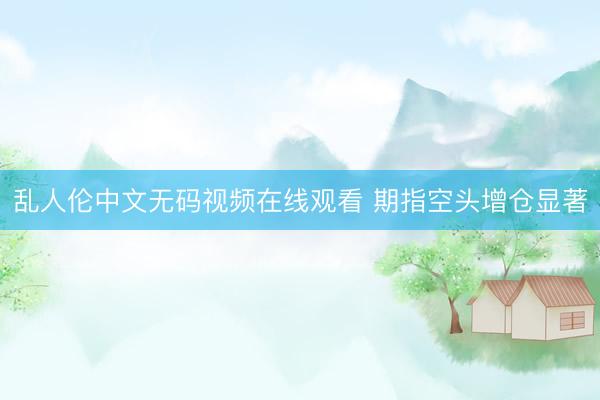 乱人伦中文无码视频在线观看 期指空头增仓显著