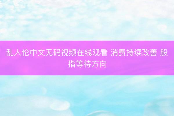 乱人伦中文无码视频在线观看 消费持续改善 股指等待方向