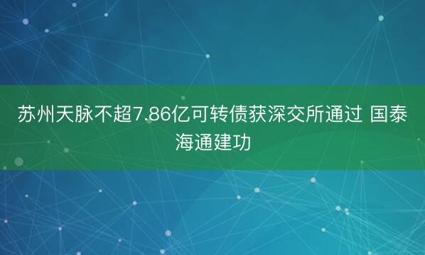 苏州天脉不超7.86亿可转债获深交所通过 国泰海通建功