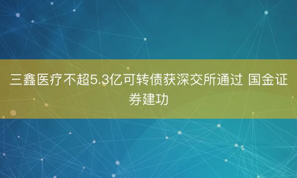 三鑫医疗不超5.3亿可转债获深交所通过 国金证券建功