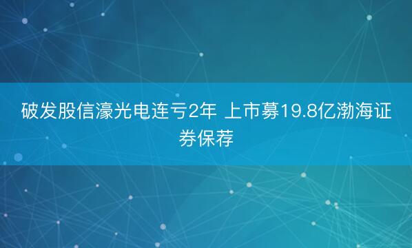 破发股信濠光电连亏2年 上市募19.8亿渤海证券保荐