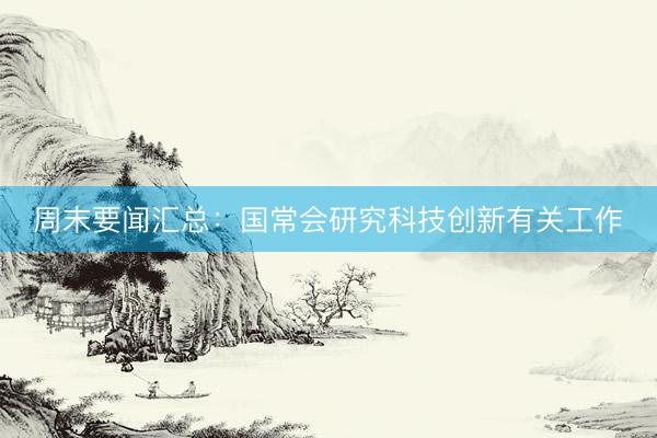 周末要闻汇总：国常会研究科技创新有关工作