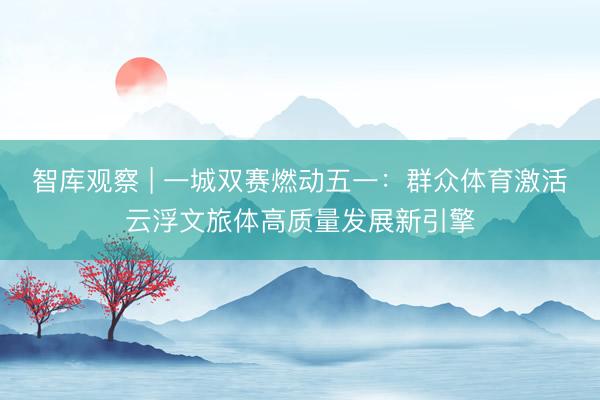 智库观察 | 一城双赛燃动五一：群众体育激活云浮文旅体高质量发展新引擎