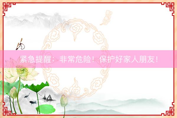 紧急提醒：非常危险！保护好家人朋友！