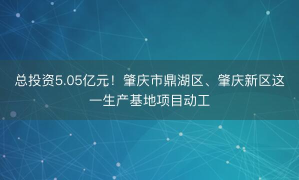 总投资5.05亿元！肇庆市鼎湖区、肇庆新区这一生产基地项目动工