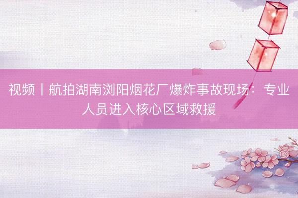视频丨航拍湖南浏阳烟花厂爆炸事故现场：专业人员进入核心区域救援