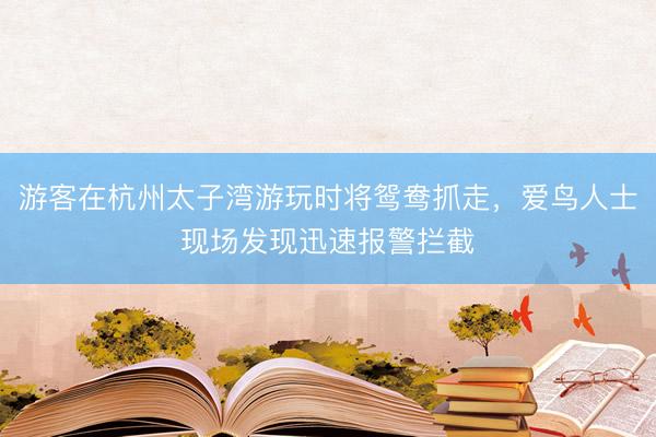 游客在杭州太子湾游玩时将鸳鸯抓走，爱鸟人士现场发现迅速报警拦截