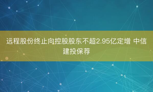 远程股份终止向控股股东不超2.95亿定增 中信建投保荐