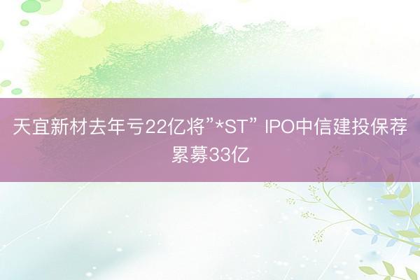 天宜新材去年亏22亿将”*ST” IPO中信建投保荐累募33亿