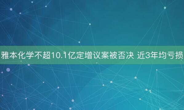 雅本化学不超10.1亿定增议案被否决 近3年均亏损