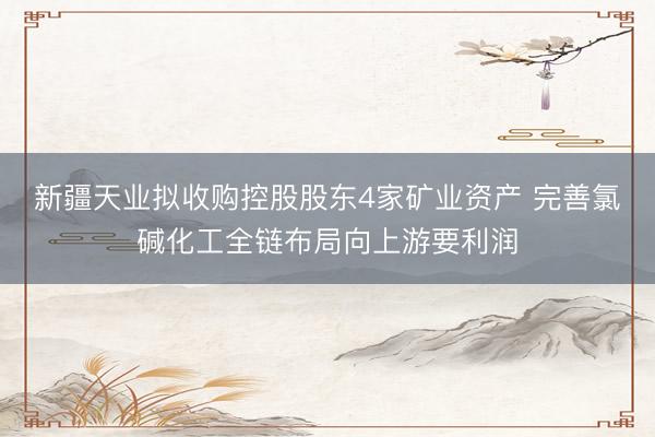 新疆天业拟收购控股股东4家矿业资产 完善氯碱化工全链布局向上游要利润