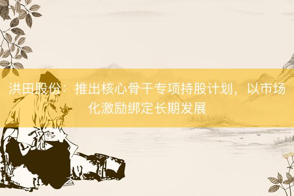 洪田股份：推出核心骨干专项持股计划，以市场化激励绑定长期发展