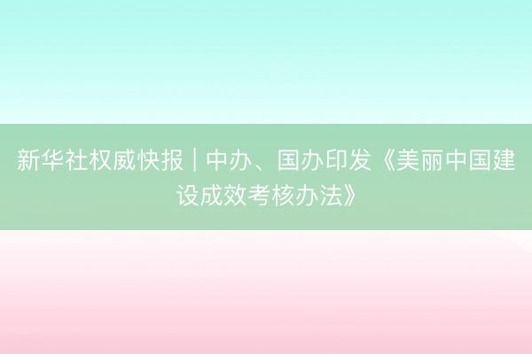 新华社权威快报 | 中办、国办印发《美丽中国建设成效考核办法》