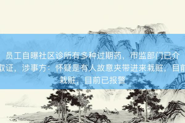 员工自曝社区诊所有多种过期药，市监部门已介入调查取证，涉事方：怀疑是有人故意夹带进来栽赃，目前已报警