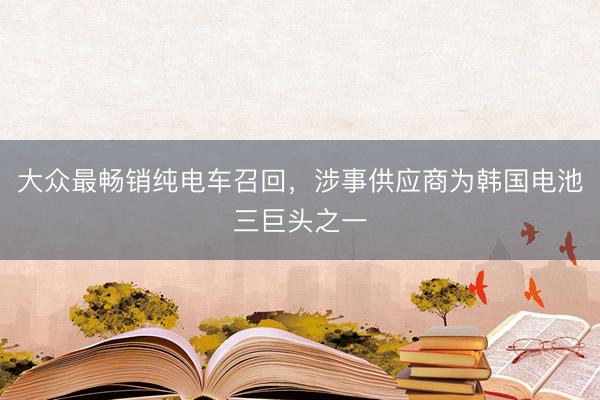 大众最畅销纯电车召回，涉事供应商为韩国电池三巨头之一