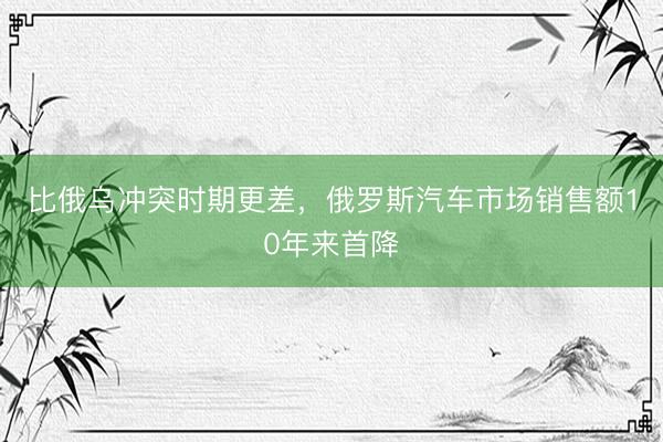 比俄乌冲突时期更差,俄罗斯汽车市场销售额10年来首降