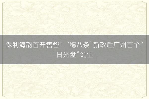 保利海韵首开售罄！“穗八条”新政后广州首个“日光盘”诞生