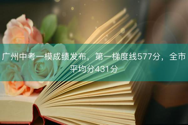广州中考一模成绩发布,第一梯度线577分,全市平均分431分