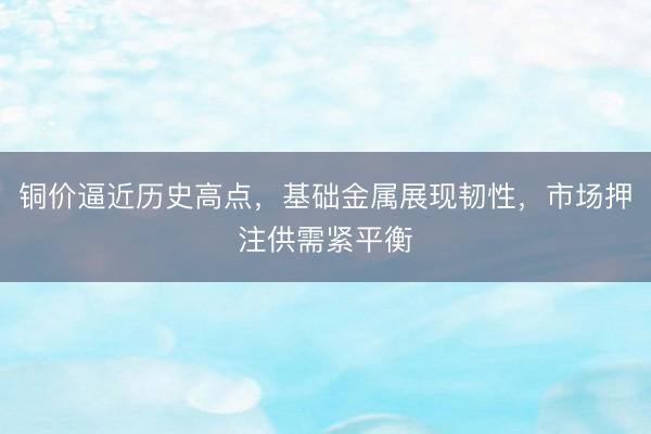 铜价逼近历史高点，基础金属展现韧性，市场押注供需紧平衡