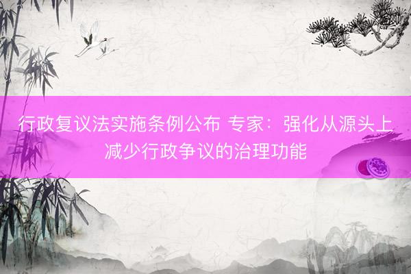 行政复议法实施条例公布 专家：强化从源头上减少行政争议的治理功能