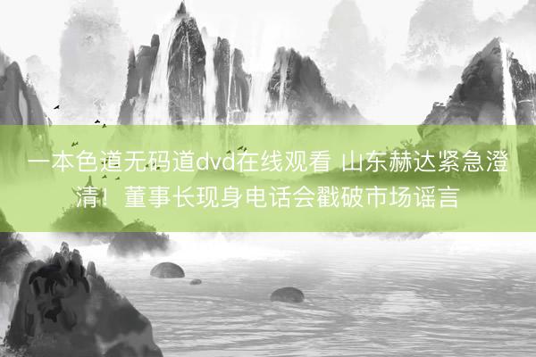 一本色道无码道dvd在线观看 山东赫达紧急澄清!董事长现身电话会戳破市场谣言