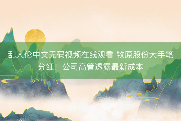 乱人伦中文无码视频在线观看 牧原股份大手笔分红！公司高管透露最新成本
