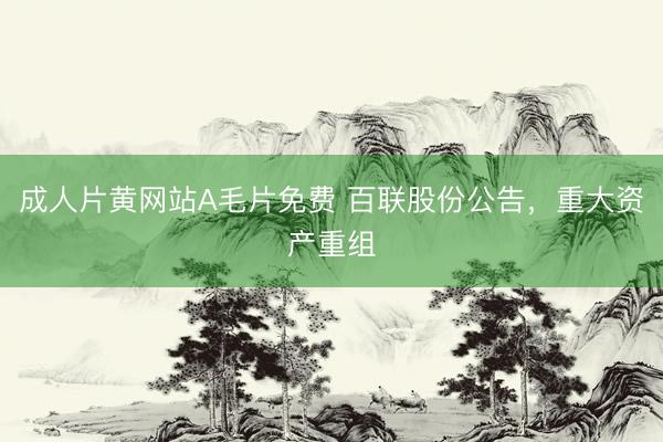 成人片黄网站A毛片免费 百联股份公告，重大资产重组