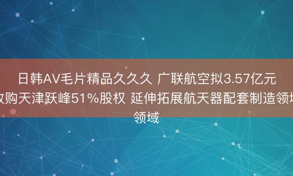 日韩AV毛片精品久久久 广联航空拟3.57亿元收购天津跃峰51%股权 延伸拓展航天器配套制造领域