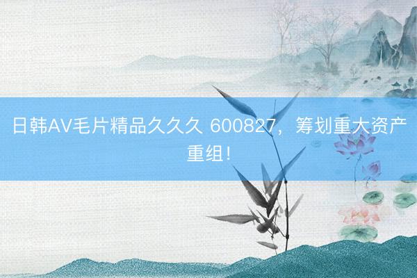 日韩AV毛片精品久久久 600827，筹划重大资产重组！