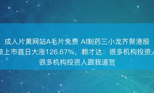 成人片黄网站A毛片免费 AI制药三小龙齐聚港股！剂泰科技上市首日大涨126.67%，赖才达：很多机构投资人跟我道贺