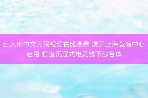 乱人伦中文无码视频在线观看 虎牙上海竞演中心启用 打造沉浸式电竞线下综合体