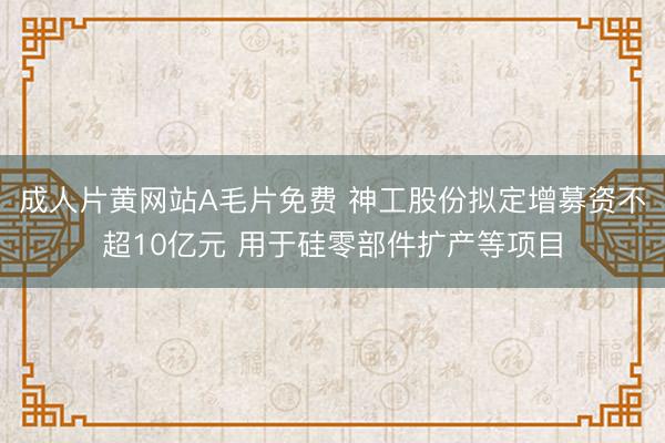 成人片黄网站A毛片免费 神工股份拟定增募资不超10亿元 用于硅零部件扩产等项目
